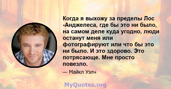 Когда я выхожу за пределы Лос -Анджелеса, где бы это ни было, на самом деле куда угодно, люди останут меня или фотографируют или что бы это ни было. И это здорово. Это потрясающе. Мне просто повезло.