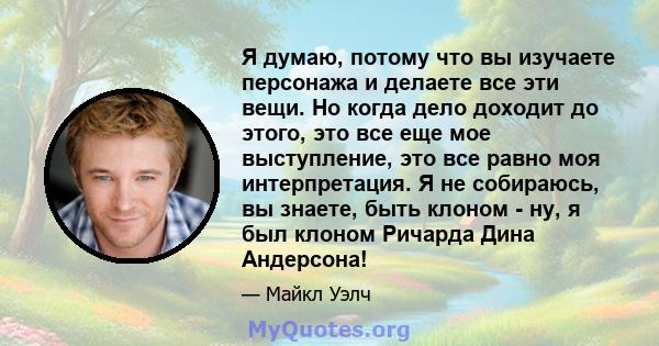 Я думаю, потому что вы изучаете персонажа и делаете все эти вещи. Но когда дело доходит до этого, это все еще мое выступление, это все равно моя интерпретация. Я не собираюсь, вы знаете, быть клоном - ну, я был клоном