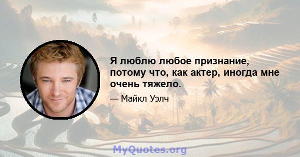 Я люблю любое признание, потому что, как актер, иногда мне очень тяжело.