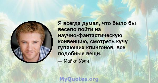 Я всегда думал, что было бы весело пойти на научно-фантастическую конвенцию, смотреть кучу гуляющих клингонов, все подобные вещи.