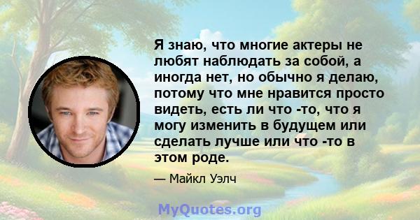 Я знаю, что многие актеры не любят наблюдать за собой, а иногда нет, но обычно я делаю, потому что мне нравится просто видеть, есть ли что -то, что я могу изменить в будущем или сделать лучше или что -то в этом роде.