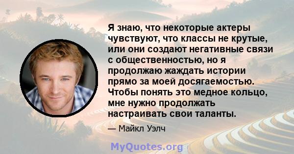 Я знаю, что некоторые актеры чувствуют, что классы не крутые, или они создают негативные связи с общественностью, но я продолжаю жаждать истории прямо за моей досягаемостью. Чтобы понять это медное кольцо, мне нужно