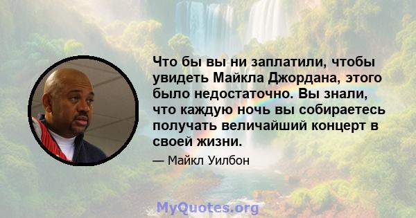 Что бы вы ни заплатили, чтобы увидеть Майкла Джордана, этого было недостаточно. Вы знали, что каждую ночь вы собираетесь получать величайший концерт в своей жизни.