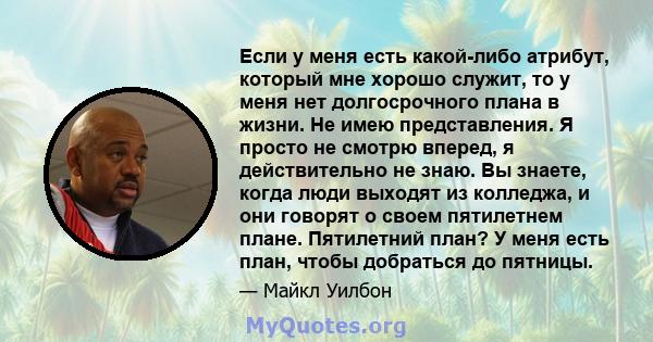 Если у меня есть какой-либо атрибут, который мне хорошо служит, то у меня нет долгосрочного плана в жизни. Не имею представления. Я просто не смотрю вперед, я действительно не знаю. Вы знаете, когда люди выходят из