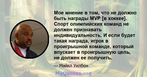 Мое мнение в том, что не должно быть награды MVP [в хоккее]. Спорт олимпийских команд не должен признавать индивидуальность. И если будет такая награда, игрок в проигрышной команде, который впускает в проигрышную цель,