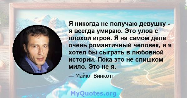 Я никогда не получаю девушку - я всегда умираю. Это улов с плохой игрой. Я на самом деле очень романтичный человек, и я хотел бы сыграть в любовной истории. Пока это не слишком мило. Это не я.