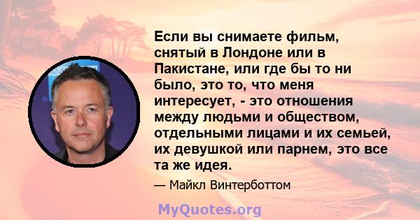 Если вы снимаете фильм, снятый в Лондоне или в Пакистане, или где бы то ни было, это то, что меня интересует, - это отношения между людьми и обществом, отдельными лицами и их семьей, их девушкой или парнем, это все та