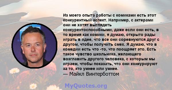 Из моего опыта работы с комиками есть этот конкурентный аспект. Например, с актерами они не хотят выглядеть конкурентоспособными, даже если они есть, в то время как комики, я думаю, открыто рады играть в идее, что все