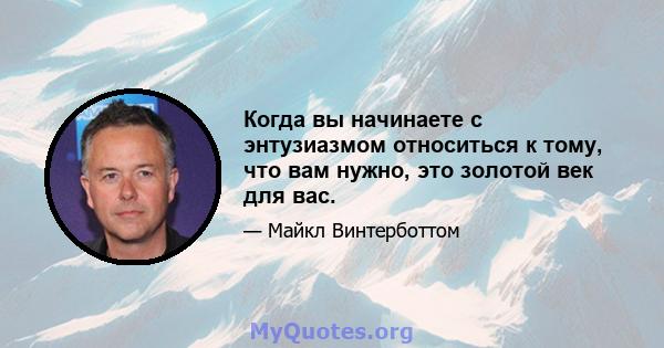 Когда вы начинаете с энтузиазмом относиться к тому, что вам нужно, это золотой век для вас.