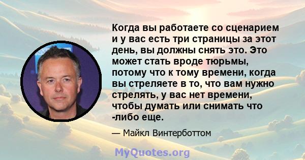 Когда вы работаете со сценарием и у вас есть три страницы за этот день, вы должны снять это. Это может стать вроде тюрьмы, потому что к тому времени, когда вы стреляете в то, что вам нужно стрелять, у вас нет времени,