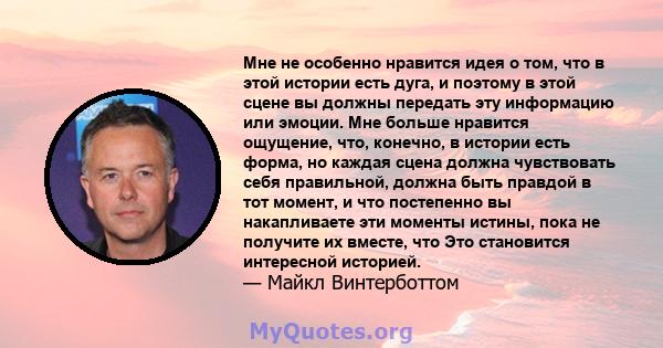 Мне не особенно нравится идея о том, что в этой истории есть дуга, и поэтому в этой сцене вы должны передать эту информацию или эмоции. Мне больше нравится ощущение, что, конечно, в истории есть форма, но каждая сцена