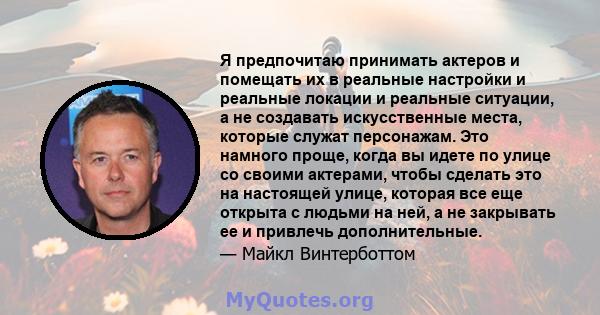 Я предпочитаю принимать актеров и помещать их в реальные настройки и реальные локации и реальные ситуации, а не создавать искусственные места, которые служат персонажам. Это намного проще, когда вы идете по улице со