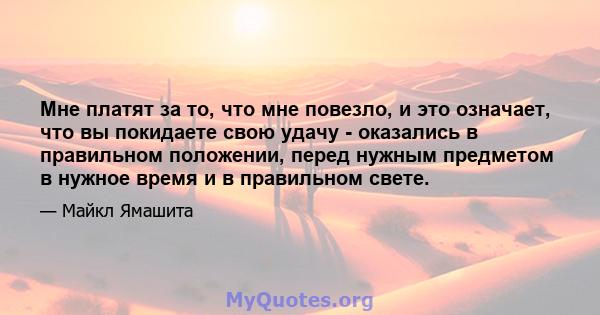 Мне платят за то, что мне повезло, и это означает, что вы покидаете свою удачу - оказались в правильном положении, перед нужным предметом в нужное время и в правильном свете.