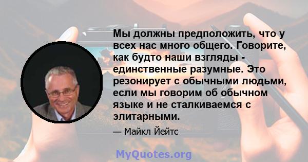 Мы должны предположить, что у всех нас много общего. Говорите, как будто наши взгляды - единственные разумные. Это резонирует с обычными людьми, если мы говорим об обычном языке и не сталкиваемся с элитарными.