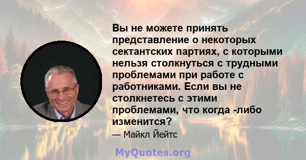 Вы не можете принять представление о некоторых сектантских партиях, с которыми нельзя столкнуться с трудными проблемами при работе с работниками. Если вы не столкнетесь с этими проблемами, что когда -либо изменится?