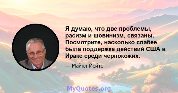 Я думаю, что две проблемы, расизм и шовинизм, связаны. Посмотрите, насколько слабее была поддержка действий США в Ираке среди чернокожих.