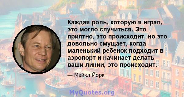 Каждая роль, которую я играл, это могло случиться. Это приятно, это происходит, но это довольно смущает, когда маленький ребенок подходит в аэропорт и начинает делать ваши линии, это происходит.