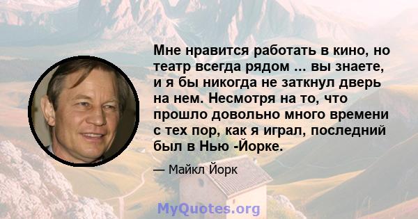 Мне нравится работать в кино, но театр всегда рядом ... вы знаете, и я бы никогда не заткнул дверь на нем. Несмотря на то, что прошло довольно много времени с тех пор, как я играл, последний был в Нью -Йорке.