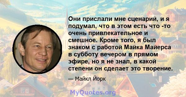 Они прислали мне сценарий, и я подумал, что в этом есть что -то очень привлекательное и смешное. Кроме того, я был знаком с работой Майка Майерса в субботу вечером в прямом эфире, но я не знал, в какой степени он