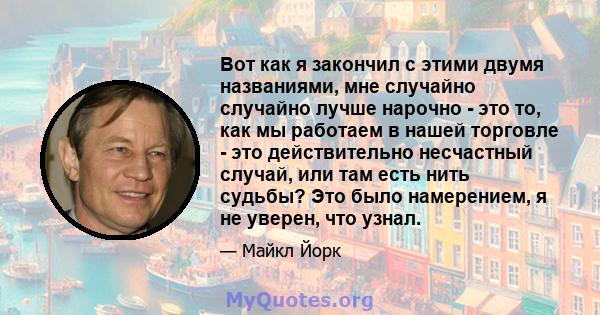 Вот как я закончил с этими двумя названиями, мне случайно случайно лучше нарочно - это то, как мы работаем в нашей торговле - это действительно несчастный случай, или там есть нить судьбы? Это было намерением, я не