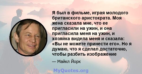 Я был в фильме, играя молодого британского аристократа. Моя жена сказала мне, что ее пригласили на ужин, и она пригласила меня на ужин, и хозяйка видела меня и сказала: «Вы не можете принести его». Но я думаю, что я