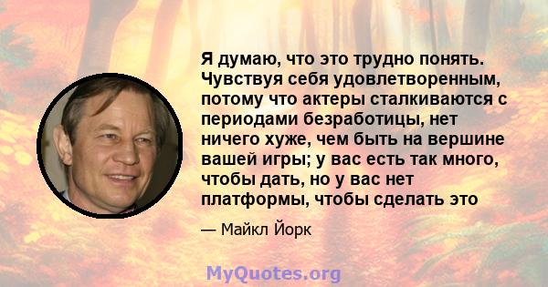 Я думаю, что это трудно понять. Чувствуя себя удовлетворенным, потому что актеры сталкиваются с периодами безработицы, нет ничего хуже, чем быть на вершине вашей игры; у вас есть так много, чтобы дать, но у вас нет