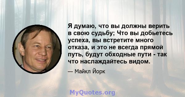 Я думаю, что вы должны верить в свою судьбу; Что вы добьетесь успеха, вы встретите много отказа, и это не всегда прямой путь, будут обходные пути - так что наслаждайтесь видом.