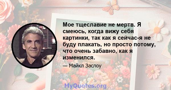 Мое тщеславие не мертв. Я смеюсь, когда вижу себя картинки, так как я сейчас-я не буду плакать, но просто потому, что очень забавно, как я изменился.