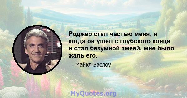 Роджер стал частью меня, и когда он ушел с глубокого конца и стал безумной змеей, мне было жаль его.