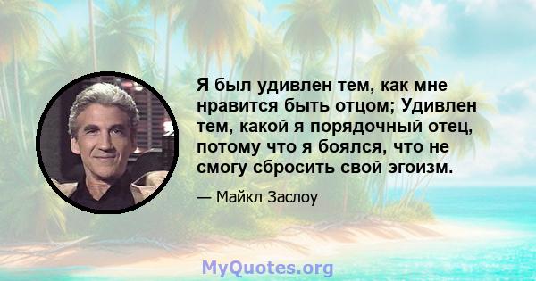 Я был удивлен тем, как мне нравится быть отцом; Удивлен тем, какой я порядочный отец, потому что я боялся, что не смогу сбросить свой эгоизм.