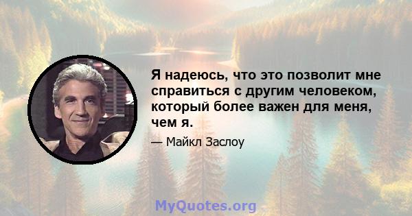 Я надеюсь, что это позволит мне справиться с другим человеком, который более важен для меня, чем я.