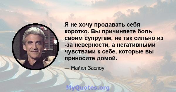 Я не хочу продавать себя коротко. Вы причиняете боль своим супругам, не так сильно из -за неверности, а негативными чувствами к себе, которые вы приносите домой.