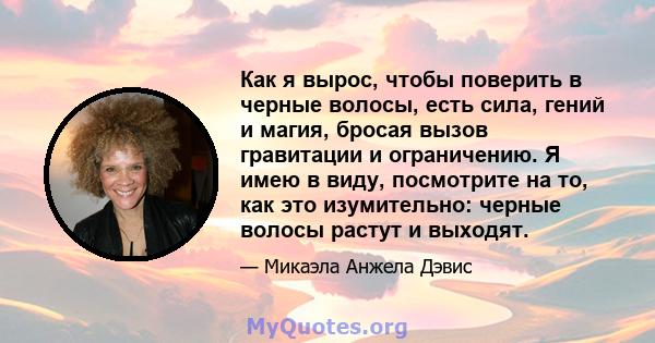 Как я вырос, чтобы поверить в черные волосы, есть сила, гений и магия, бросая вызов гравитации и ограничению. Я имею в виду, посмотрите на то, как это изумительно: черные волосы растут и выходят.