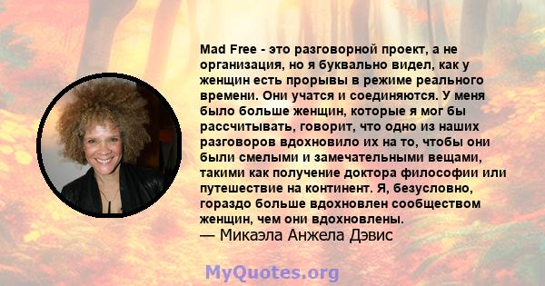 Mad Free - это разговорной проект, а не организация, но я буквально видел, как у женщин есть прорывы в режиме реального времени. Они учатся и соединяются. У меня было больше женщин, которые я мог бы рассчитывать,