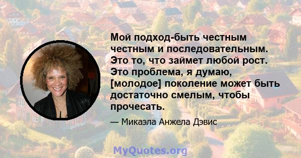 Мой подход-быть честным честным и последовательным. Это то, что займет любой рост. Это проблема, я думаю, [молодое] поколение может быть достаточно смелым, чтобы прочесать.