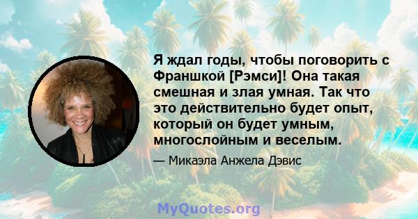 Я ждал годы, чтобы поговорить с Франшкой [Рэмси]! Она такая смешная и злая умная. Так что это действительно будет опыт, который он будет умным, многослойным и веселым.