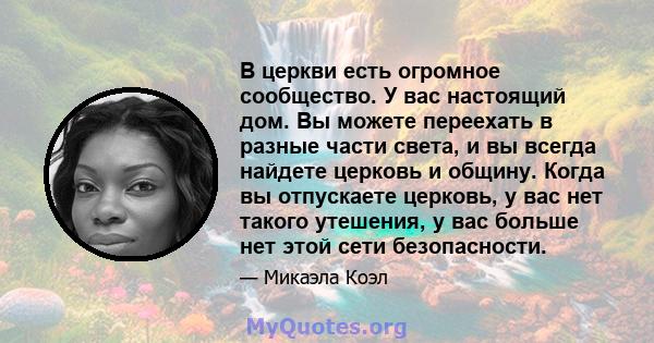 В церкви есть огромное сообщество. У вас настоящий дом. Вы можете переехать в разные части света, и вы всегда найдете церковь и общину. Когда вы отпускаете церковь, у вас нет такого утешения, у вас больше нет этой сети