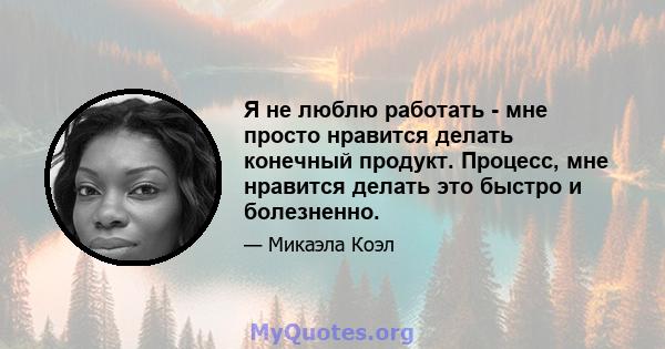 Я не люблю работать - мне просто нравится делать конечный продукт. Процесс, мне нравится делать это быстро и болезненно.