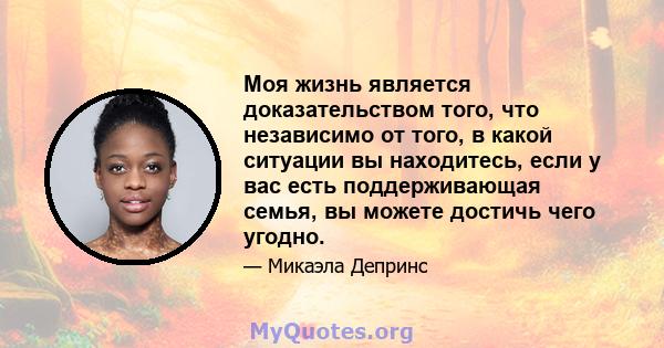 Моя жизнь является доказательством того, что независимо от того, в какой ситуации вы находитесь, если у вас есть поддерживающая семья, вы можете достичь чего угодно.