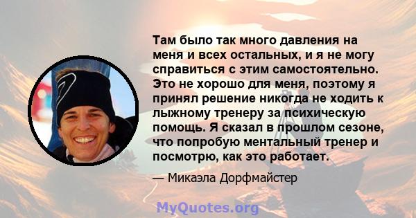 Там было так много давления на меня и всех остальных, и я не могу справиться с этим самостоятельно. Это не хорошо для меня, поэтому я принял решение никогда не ходить к лыжному тренеру за психическую помощь. Я сказал в