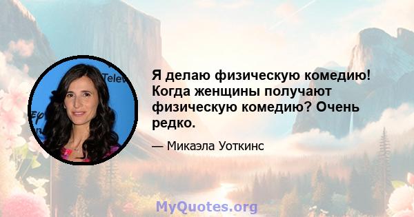 Я делаю физическую комедию! Когда женщины получают физическую комедию? Очень редко.