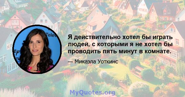 Я действительно хотел бы играть людей, с которыми я не хотел бы проводить пять минут в комнате.