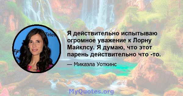 Я действительно испытываю огромное уважение к Лорну Майклсу. Я думаю, что этот парень действительно что -то.