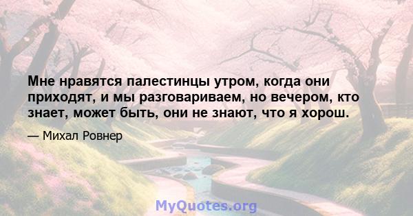 Мне нравятся палестинцы утром, когда они приходят, и мы разговариваем, но вечером, кто знает, может быть, они не знают, что я хорош.