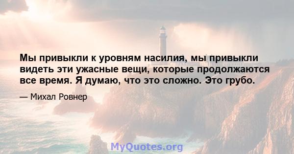 Мы привыкли к уровням насилия, мы привыкли видеть эти ужасные вещи, которые продолжаются все время. Я думаю, что это сложно. Это грубо.