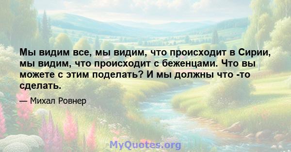 Мы видим все, мы видим, что происходит в Сирии, мы видим, что происходит с беженцами. Что вы можете с этим поделать? И мы должны что -то сделать.