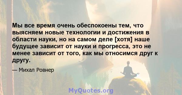 Мы все время очень обеспокоены тем, что выясняем новые технологии и достижения в области науки, но на самом деле [хотя] наше будущее зависит от науки и прогресса, это не менее зависит от того, как мы относимся друг к