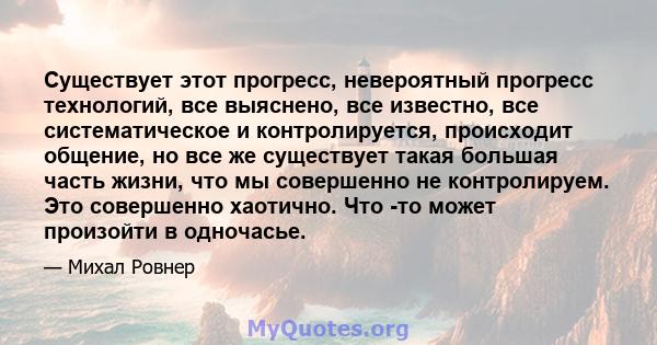 Существует этот прогресс, невероятный прогресс технологий, все выяснено, все известно, все систематическое и контролируется, происходит общение, но все же существует такая большая часть жизни, что мы совершенно не