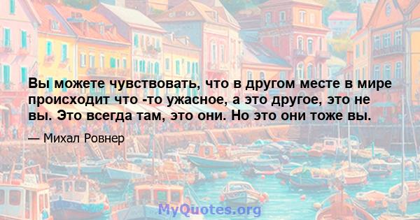 Вы можете чувствовать, что в другом месте в мире происходит что -то ужасное, а это другое, это не вы. Это всегда там, это они. Но это они тоже вы.