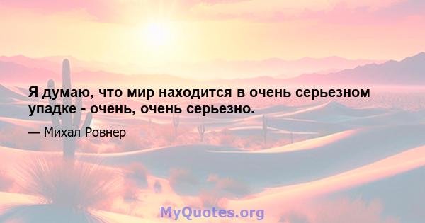 Я думаю, что мир находится в очень серьезном упадке - очень, очень серьезно.